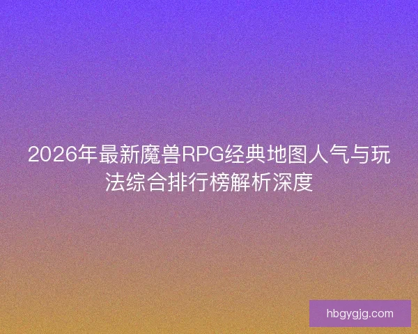 2026年最新魔兽RPG经典地图人气与玩法综合排行榜解析深度