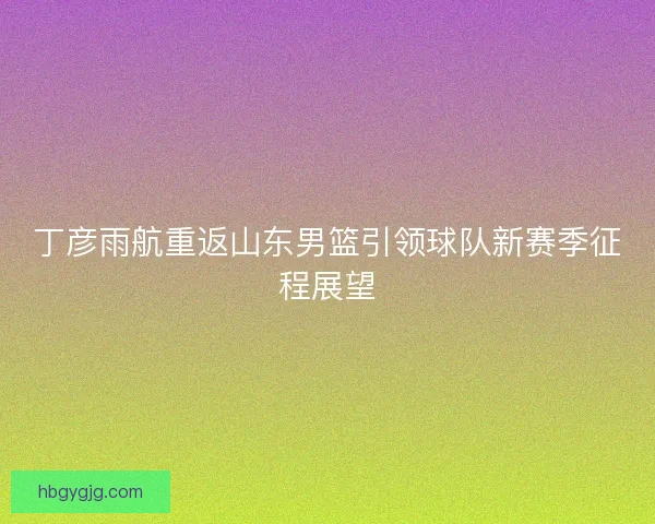 丁彦雨航重返山东男篮引领球队新赛季征程展望