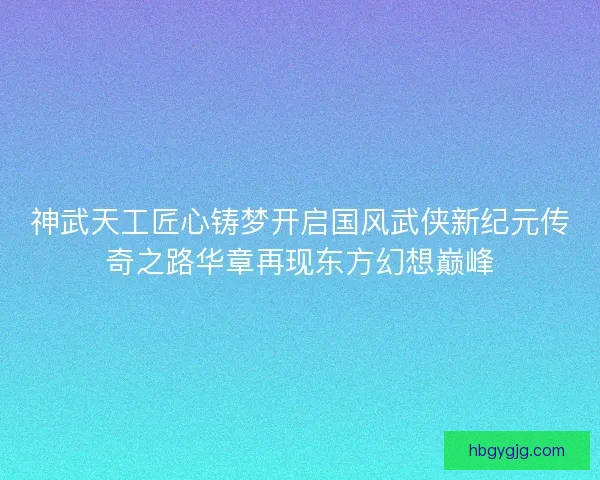 神武天工匠心铸梦开启国风武侠新纪元传奇之路华章再现东方幻想巅峰