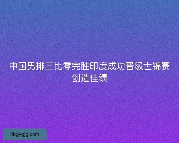 中国男排三比零完胜印度成功晋级世锦赛创造佳绩