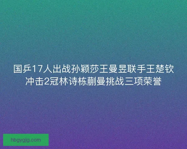 国乒17人出战孙颖莎王曼昱联手王楚钦冲击2冠林诗栋蒯曼挑战三项荣誉