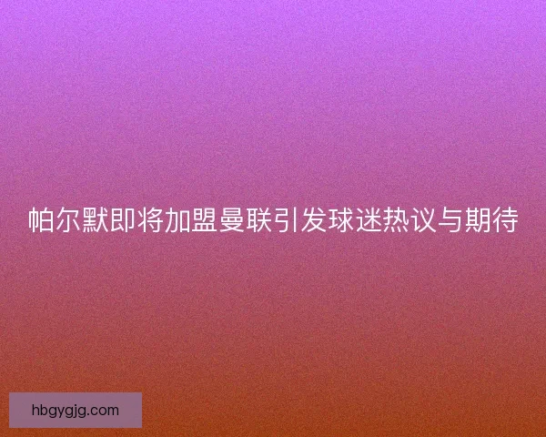 帕尔默即将加盟曼联引发球迷热议与期待
