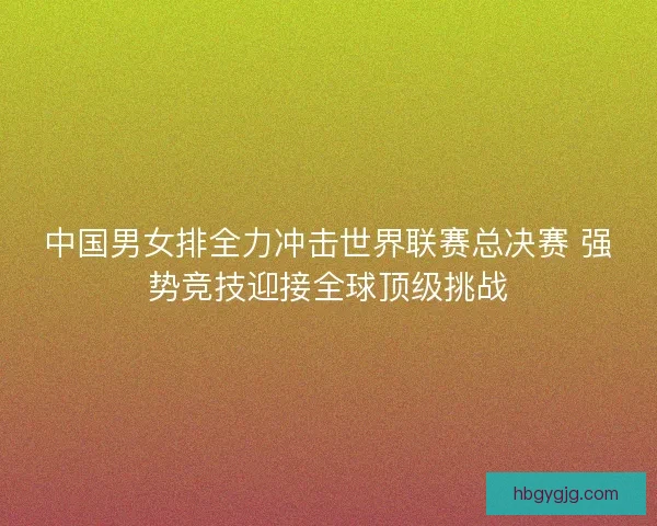 中国男女排全力冲击世界联赛总决赛 强势竞技迎接全球顶级挑战